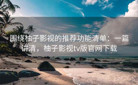 围绕柚子影视的推荐功能清单：一篇讲清，柚子影视tv版官网下载