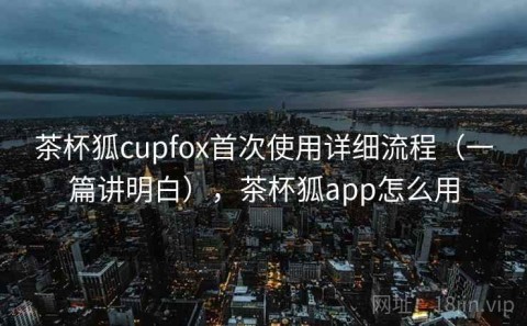 茶杯狐cupfox首次使用详细流程（一篇讲明白），茶杯狐app怎么用