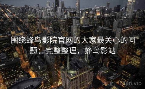 围绕蜂鸟影院官网的大家最关心的问题：完整整理，蜂鸟影站