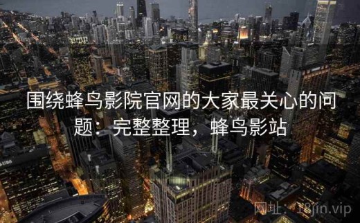围绕蜂鸟影院官网的大家最关心的问题：完整整理，蜂鸟影站
