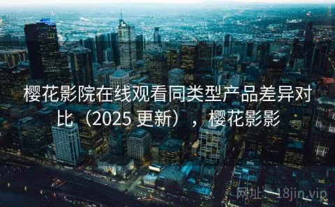 樱花影院在线观看同类型产品差异对比（2025 更新），樱花影影