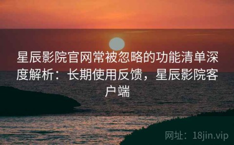 星辰影院官网常被忽略的功能清单深度解析：长期使用反馈，星辰影院客户端