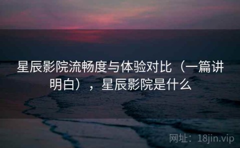 星辰影院流畅度与体验对比（一篇讲明白），星辰影院是什么