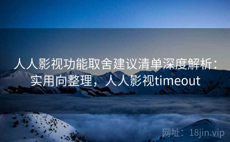 人人影视功能取舍建议清单深度解析：实用向整理，人人影视timeout