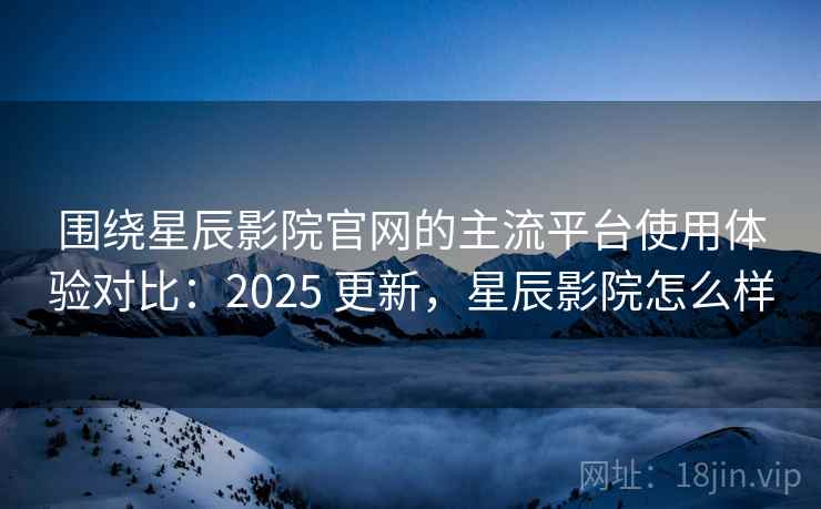 围绕星辰影院官网的主流平台使用体验对比：2025 更新，星辰影院怎么样