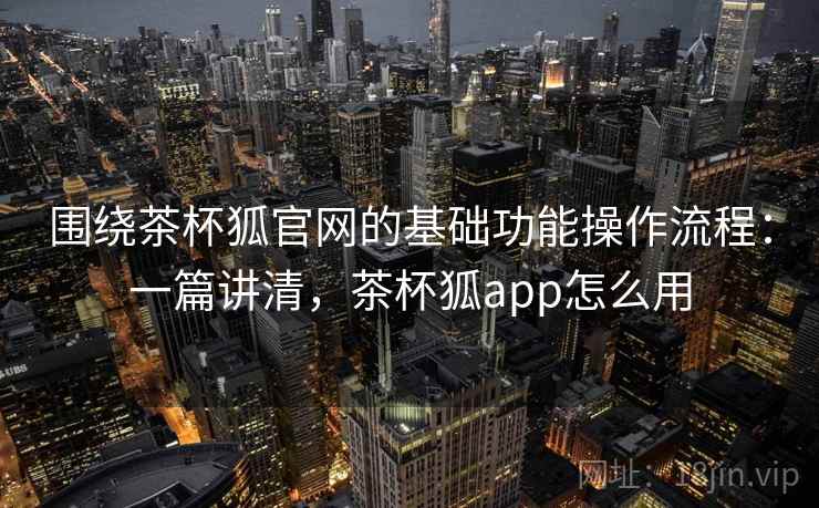 围绕茶杯狐官网的基础功能操作流程：一篇讲清，茶杯狐app怎么用