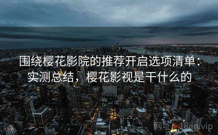 围绕樱花影院的推荐开启选项清单：实测总结，樱花影视是干什么的
