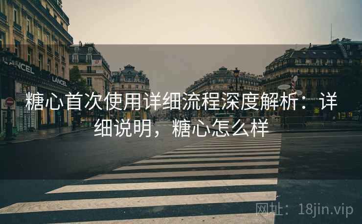 糖心首次使用详细流程深度解析：详细说明，糖心怎么样