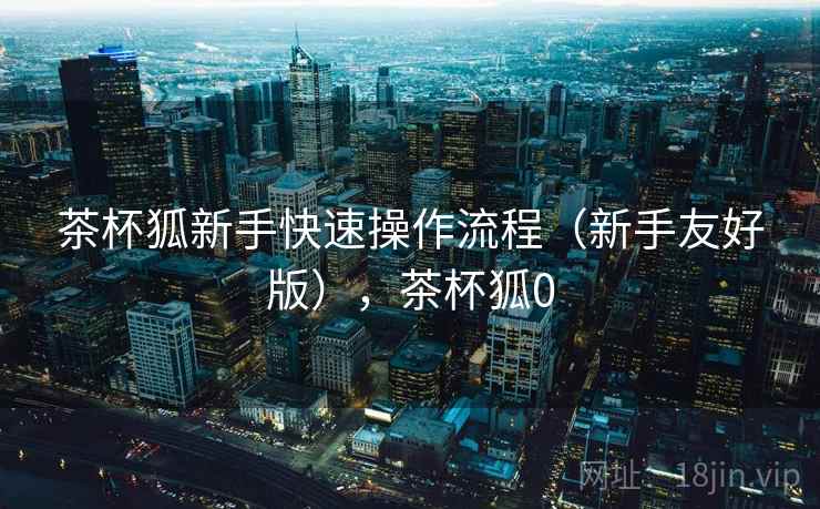 茶杯狐新手快速操作流程（新手友好版），茶杯狐0