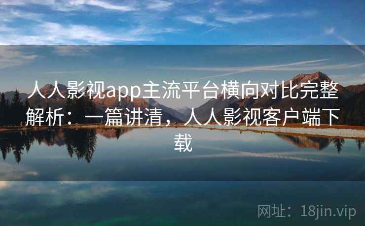 人人影视app主流平台横向对比完整解析：一篇讲清，人人影视客户端下载