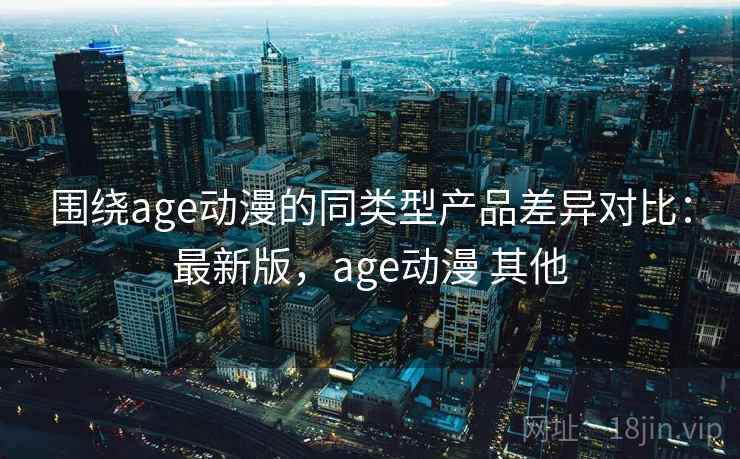 围绕age动漫的同类型产品差异对比：最新版，age动漫 其他