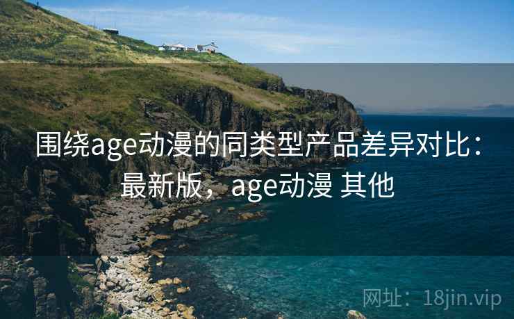 围绕age动漫的同类型产品差异对比：最新版，age动漫 其他