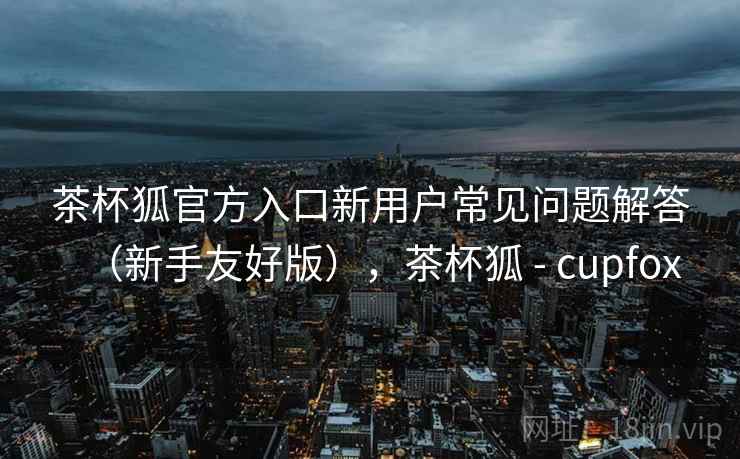 茶杯狐官方入口新用户常见问题解答（新手友好版），茶杯狐 - cupfox