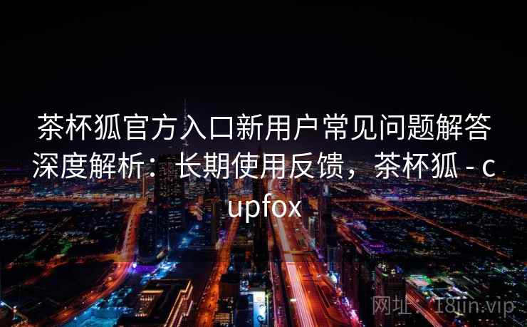 茶杯狐官方入口新用户常见问题解答深度解析:长期使用反馈,茶杯狐 - cupfox 茶杯狐官方入口新用户常见问题解答深度解析:长期使用反馈,茶杯狐 - cupfox