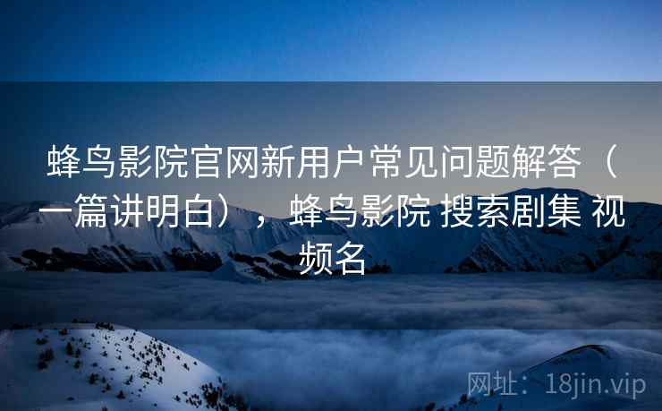 蜂鸟影院官网新用户常见问题解答(一篇讲明白),蜂鸟影院 搜索剧集 视频名 蜂鸟影院官网新用户常见问题解答(一篇讲明白),蜂鸟影院 搜索剧集 视频名