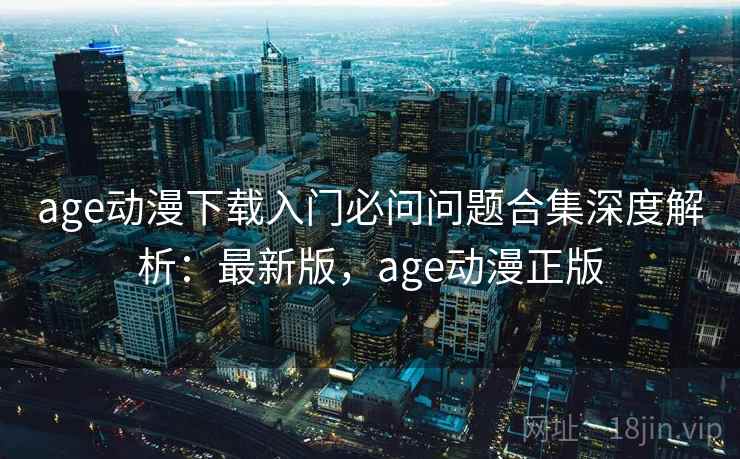 age动漫下载入门必问问题合集深度解析：最新版，age动漫正版
