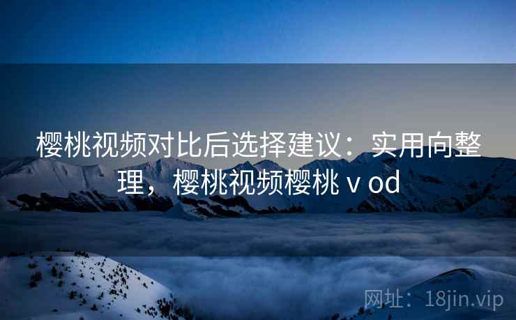 樱桃视频对比后选择建议：实用向整理，樱桃视频樱桃ⅴod