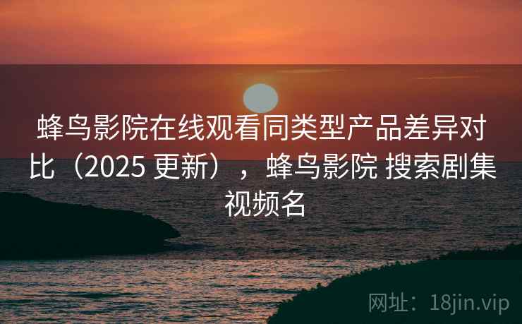 蜂鸟影院在线观看同类型产品差异对比（2025 更新），蜂鸟影院 搜索剧集 视频名