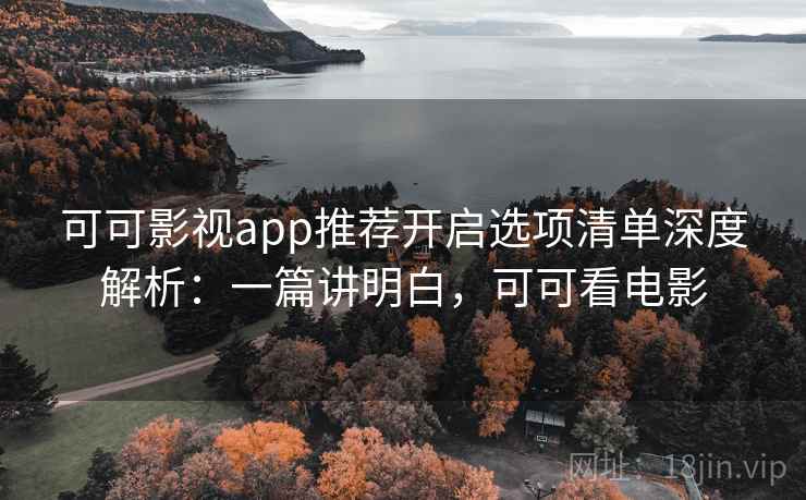 可可影视app推荐开启选项清单深度解析：一篇讲明白，可可看电影