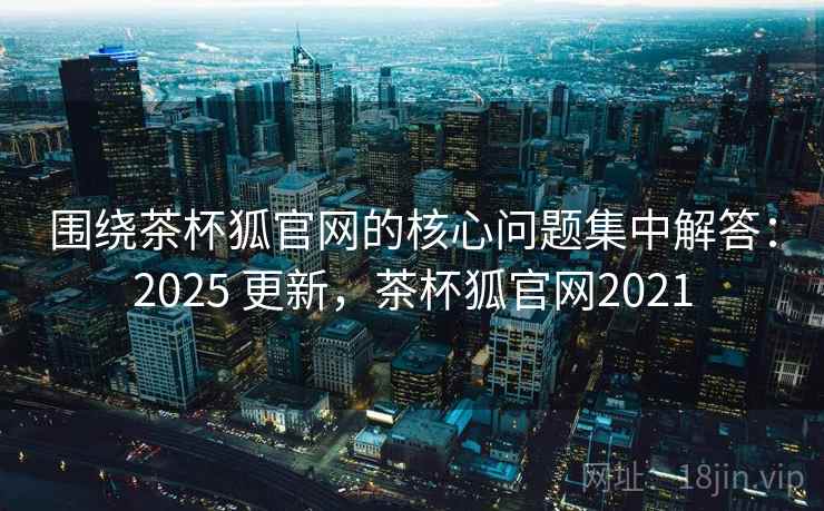 围绕茶杯狐官网的核心问题集中解答：2025 更新，茶杯狐官网2021