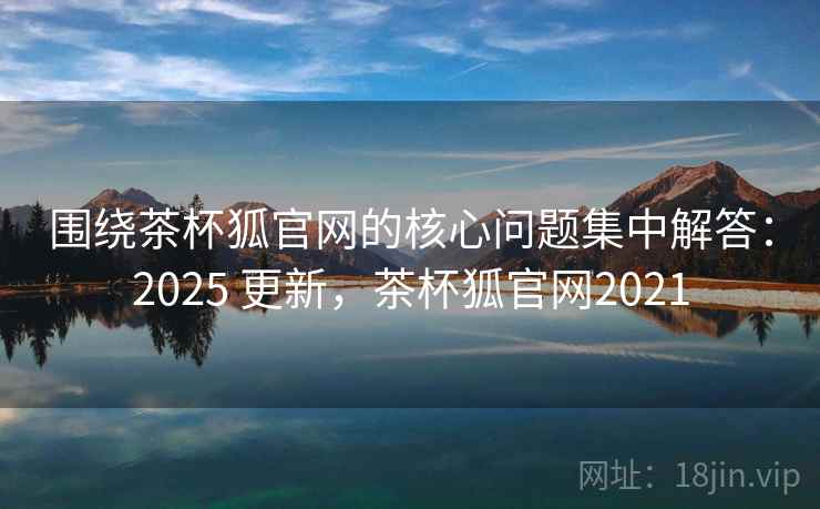 围绕茶杯狐官网的核心问题集中解答：2025 更新，茶杯狐官网2021