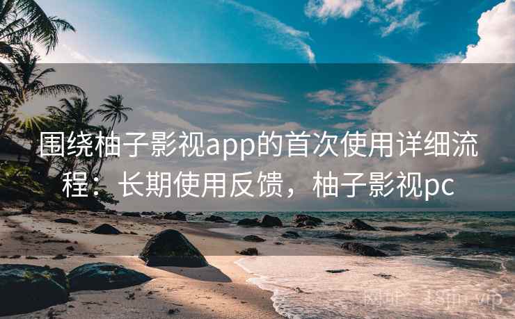 围绕柚子影视app的首次使用详细流程：长期使用反馈，柚子影视pc