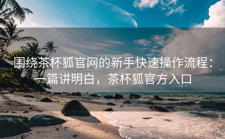 围绕茶杯狐官网的新手快速操作流程：一篇讲明白，茶杯狐官方入口