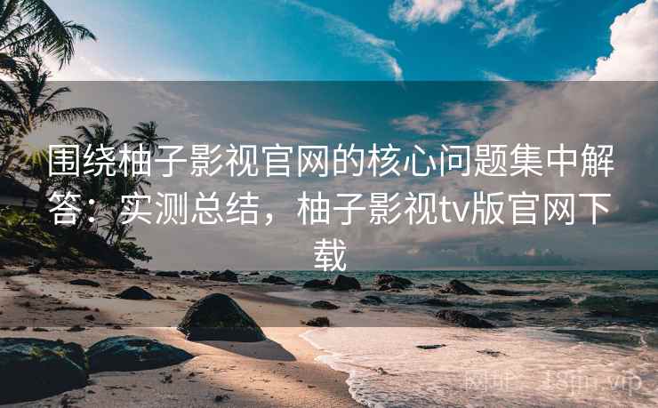 围绕柚子影视官网的核心问题集中解答：实测总结，柚子影视tv版官网下载