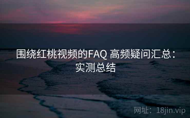 围绕红桃视频的FAQ 高频疑问汇总：实测总结