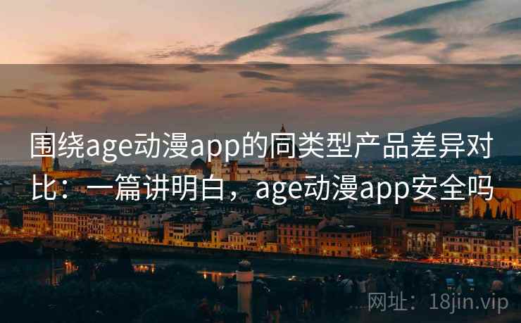 围绕age动漫app的同类型产品差异对比：一篇讲明白，age动漫app安全吗