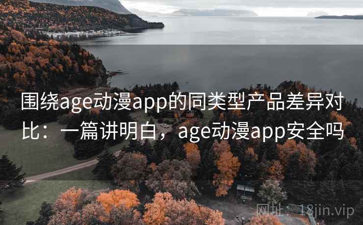 围绕age动漫app的同类型产品差异对比：一篇讲明白，age动漫app安全吗