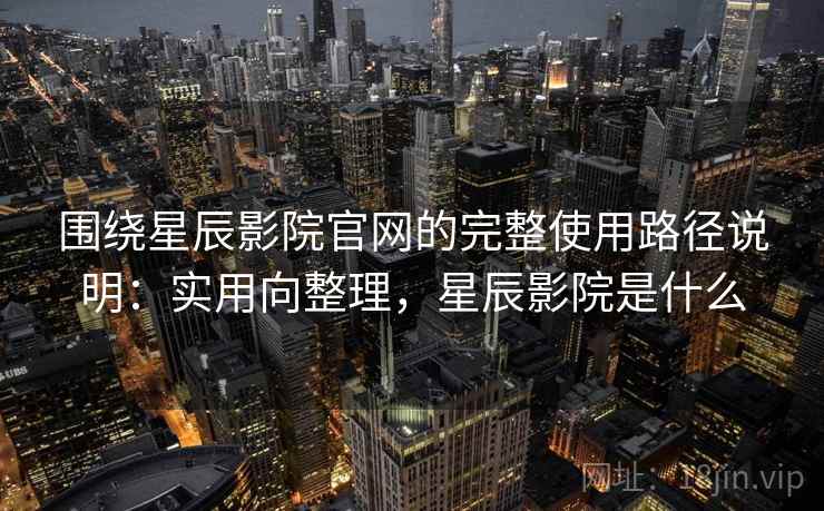 围绕星辰影院官网的完整使用路径说明：实用向整理，星辰影院是什么