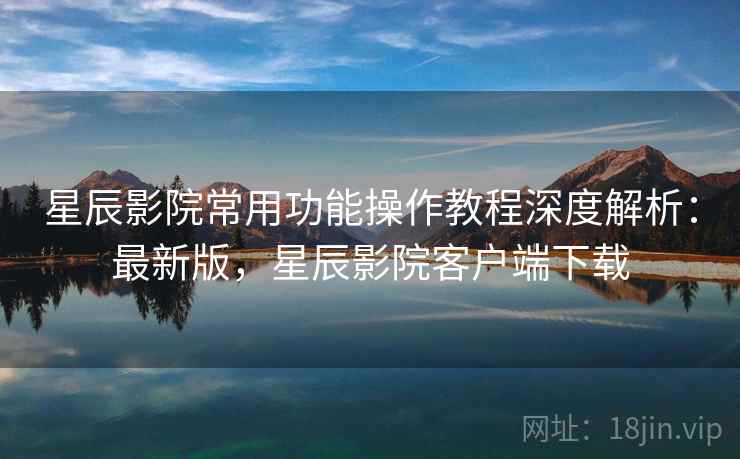 星辰影院常用功能操作教程深度解析：最新版，星辰影院客户端下载