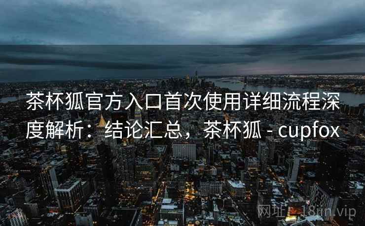 茶杯狐官方入口首次使用详细流程深度解析：结论汇总，茶杯狐 - cupfox