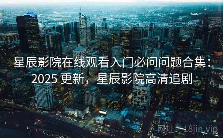 星辰影院在线观看入门必问问题合集：2025 更新，星辰影院高清追剧