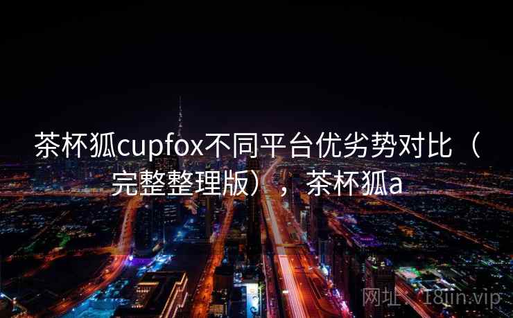 茶杯狐cupfox不同平台优劣势对比（完整整理版），茶杯狐a