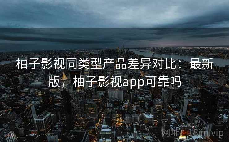 柚子影视同类型产品差异对比：最新版，柚子影视app可靠吗