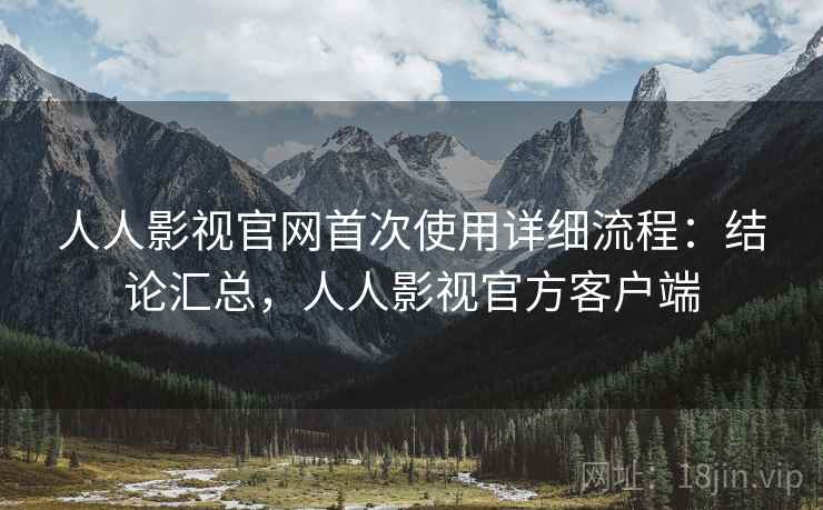 人人影视官网首次使用详细流程：结论汇总，人人影视官方客户端
