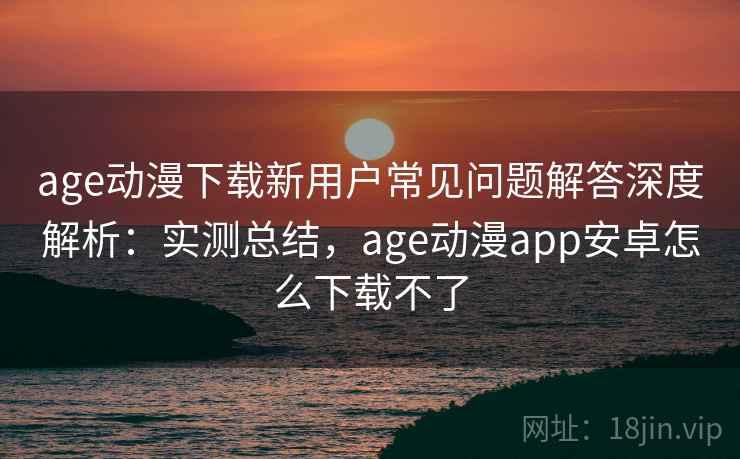 age动漫下载新用户常见问题解答深度解析：实测总结，age动漫app安卓怎么下载不了