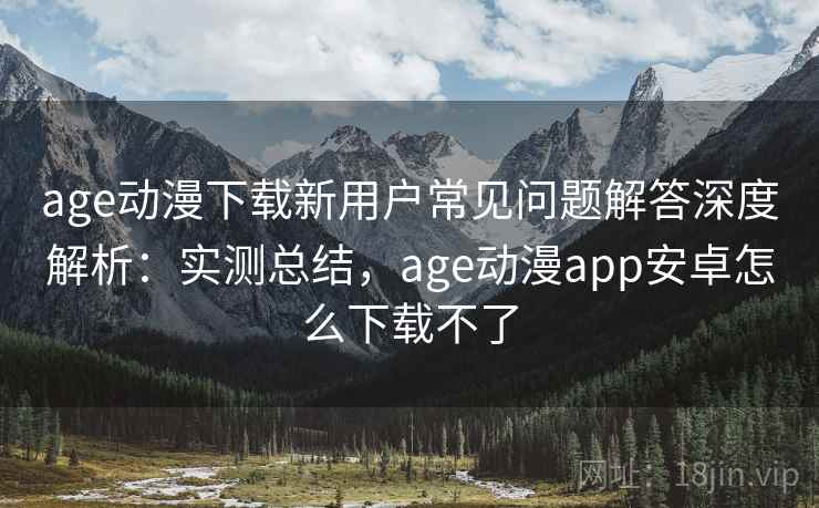 age动漫下载新用户常见问题解答深度解析：实测总结，age动漫app安卓怎么下载不了