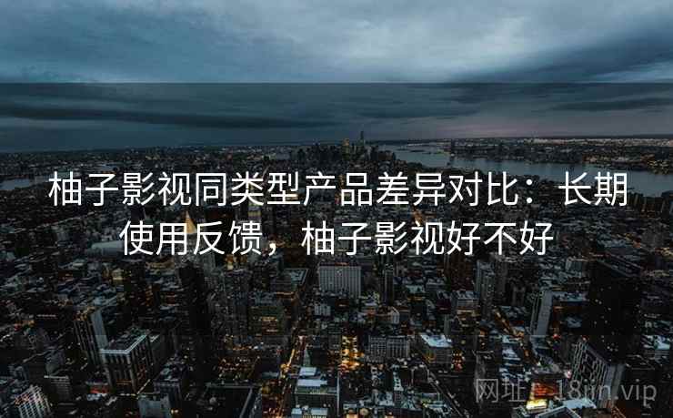 柚子影视同类型产品差异对比:长期使用反馈,柚子影视好不好 柚子影视同类型产品差异对比:长期使用反馈,柚子影视好不好