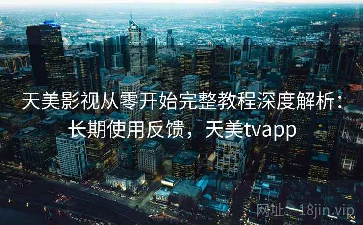 天美影视从零开始完整教程深度解析：长期使用反馈，天美tvapp