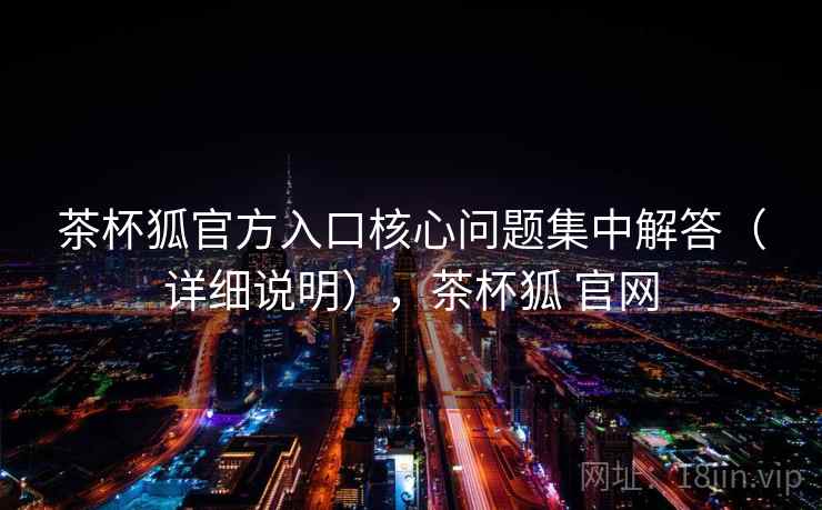 茶杯狐官方入口核心问题集中解答(详细说明),茶杯狐 官网 茶杯狐官方入口核心问题集中解答(详细说明),茶杯狐 官网