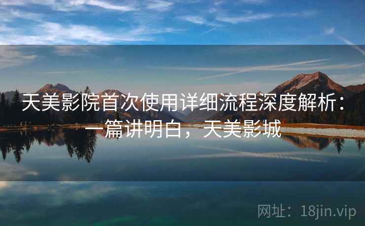 天美影院首次使用详细流程深度解析:一篇讲明白,天美影城 天美影院首次使用详细流程深度解析:一篇讲明白,天美影城