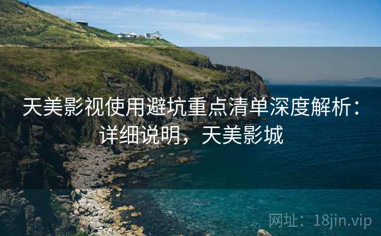 天美影视使用避坑重点清单深度解析:详细说明,天美影城 天美影视使用避坑重点清单深度解析:详细说明,天美影城