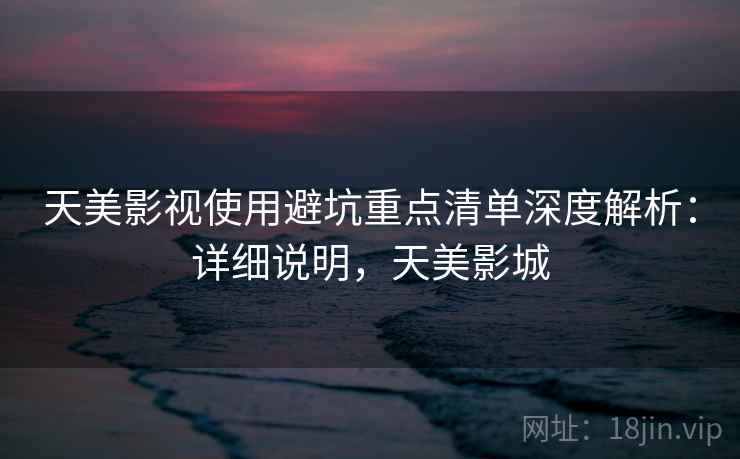 天美影视使用避坑重点清单深度解析:详细说明,天美影城 天美影视使用避坑重点清单深度解析:详细说明,天美影城