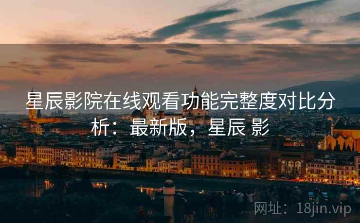 星辰影院在线观看功能完整度对比分析:最新版,星辰 影 星辰影院在线观看功能完整度对比分析:最新版,星辰 影