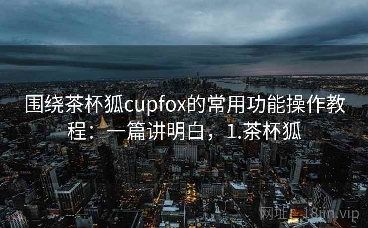 围绕茶杯狐cupfox的常用功能操作教程:一篇讲明白,1.茶杯狐 围绕茶杯狐cupfox的常用功能操作教程:一篇讲明白,1.茶杯狐