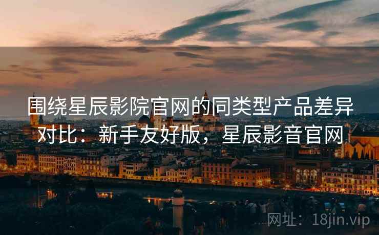 围绕星辰影院官网的同类型产品差异对比：新手友好版，星辰影音官网