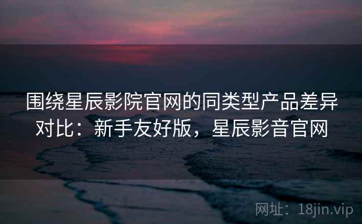 围绕星辰影院官网的同类型产品差异对比：新手友好版，星辰影音官网